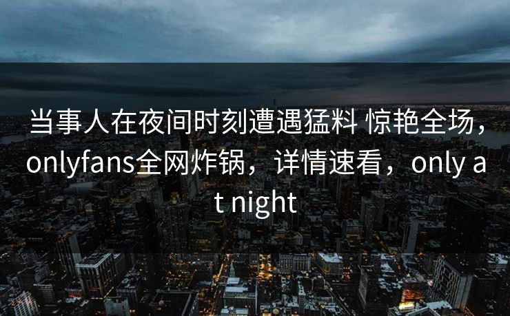 当事人在夜间时刻遭遇猛料 惊艳全场，onlyfans全网炸锅，详情速看，only at night