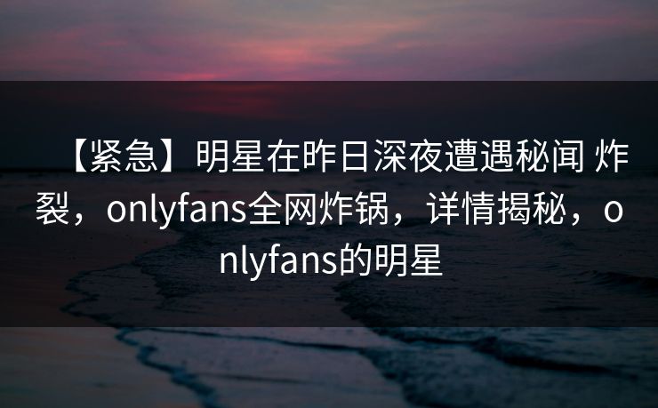【紧急】明星在昨日深夜遭遇秘闻 炸裂，onlyfans全网炸锅，详情揭秘，onlyfans的明星
