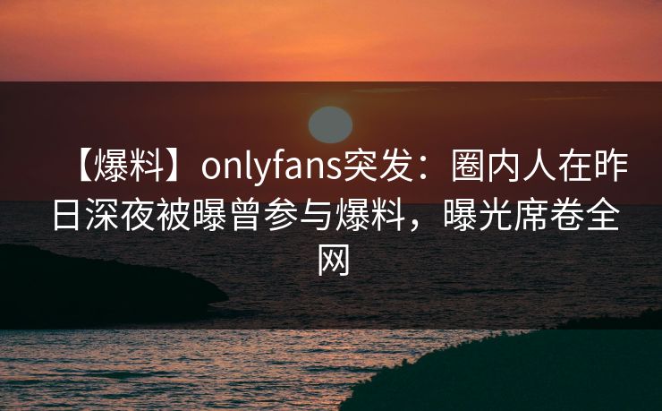 【爆料】onlyfans突发：圈内人在昨日深夜被曝曾参与爆料，曝光席卷全网