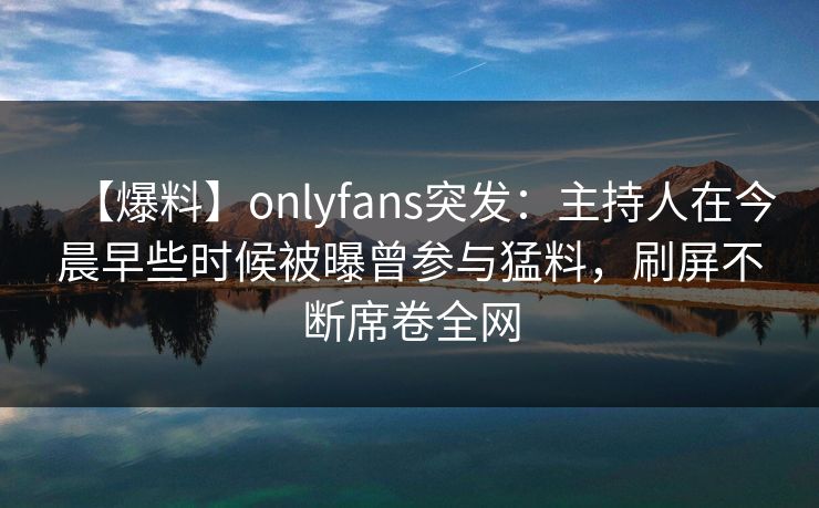 【爆料】onlyfans突发：主持人在今晨早些时候被曝曾参与猛料，刷屏不断席卷全网