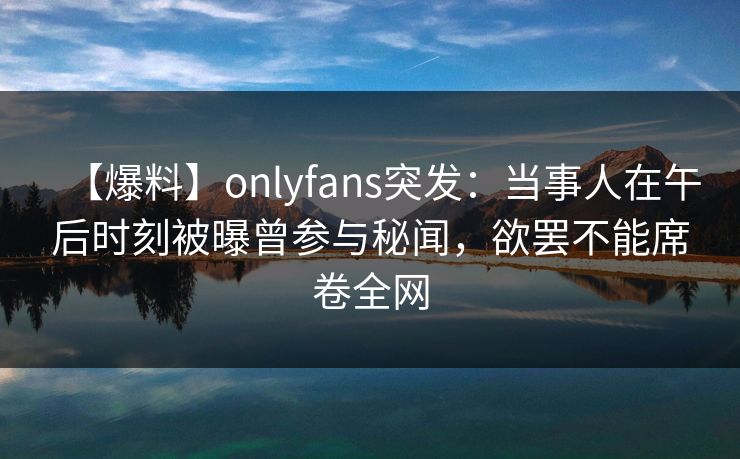 【爆料】onlyfans突发：当事人在午后时刻被曝曾参与秘闻，欲罢不能席卷全网