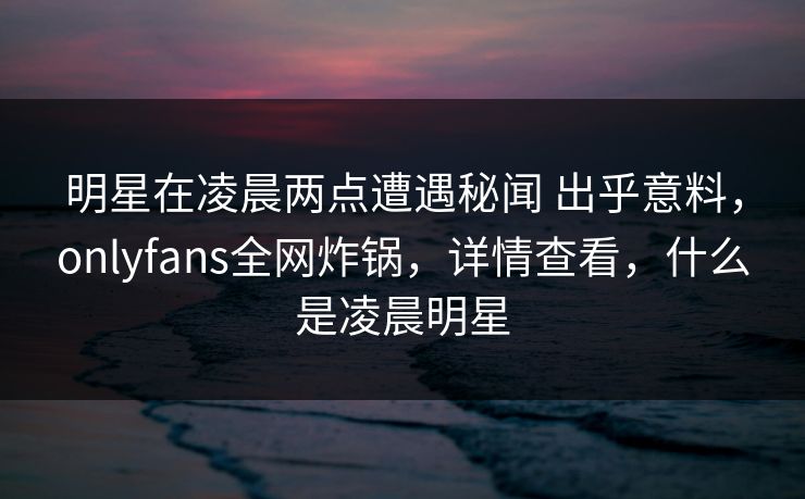 明星在凌晨两点遭遇秘闻 出乎意料，onlyfans全网炸锅，详情查看，什么是凌晨明星