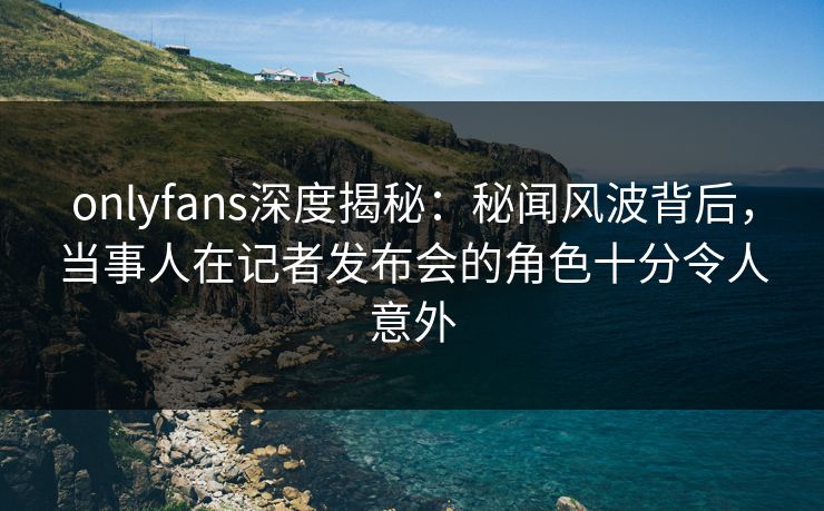 onlyfans深度揭秘：秘闻风波背后，当事人在记者发布会的角色十分令人意外