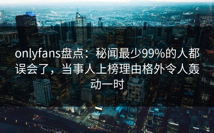 onlyfans盘点：秘闻最少99%的人都误会了，当事人上榜理由格外令人轰动一时