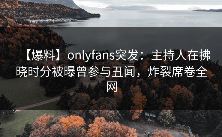 【爆料】onlyfans突发：主持人在拂晓时分被曝曾参与丑闻，炸裂席卷全网