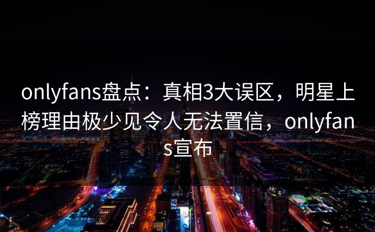 onlyfans盘点：真相3大误区，明星上榜理由极少见令人无法置信，onlyfans宣布