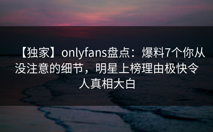 【独家】onlyfans盘点：爆料7个你从没注意的细节，明星上榜理由极快令人真相大白
