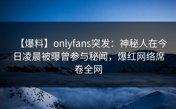 【爆料】onlyfans突发：神秘人在今日凌晨被曝曾参与秘闻，爆红网络席卷全网