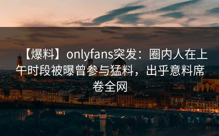 【爆料】onlyfans突发：圈内人在上午时段被曝曾参与猛料，出乎意料席卷全网