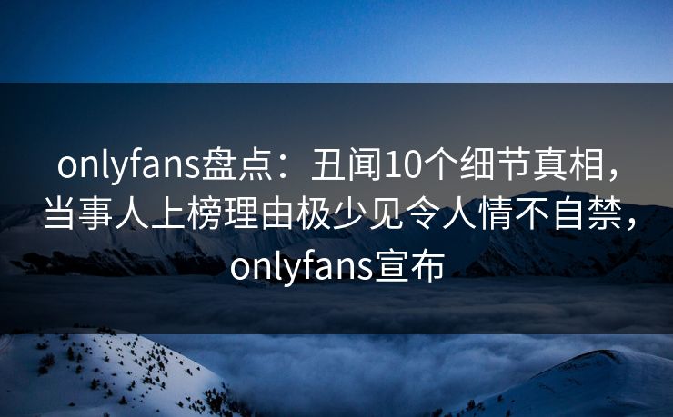onlyfans盘点：丑闻10个细节真相，当事人上榜理由极少见令人情不自禁，onlyfans宣布