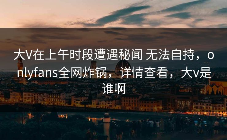 大V在上午时段遭遇秘闻 无法自持，onlyfans全网炸锅，详情查看，大v是谁啊