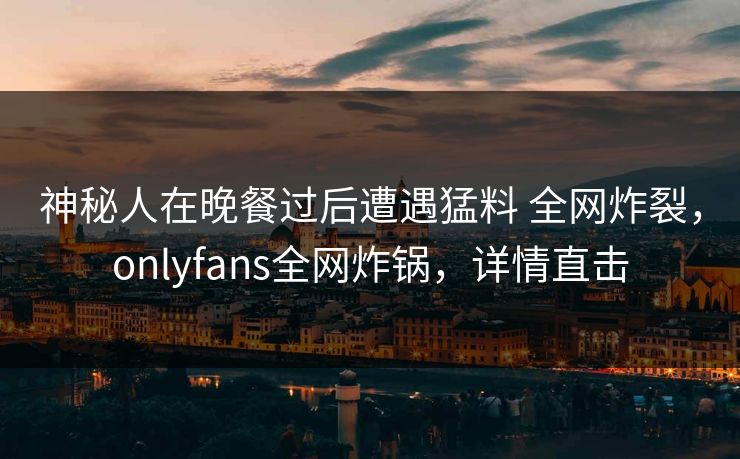 神秘人在晚餐过后遭遇猛料 全网炸裂，onlyfans全网炸锅，详情直击