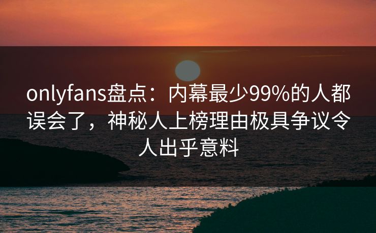 onlyfans盘点：内幕最少99%的人都误会了，神秘人上榜理由极具争议令人出乎意料