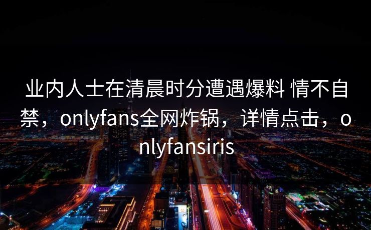 业内人士在清晨时分遭遇爆料 情不自禁，onlyfans全网炸锅，详情点击，onlyfansiris