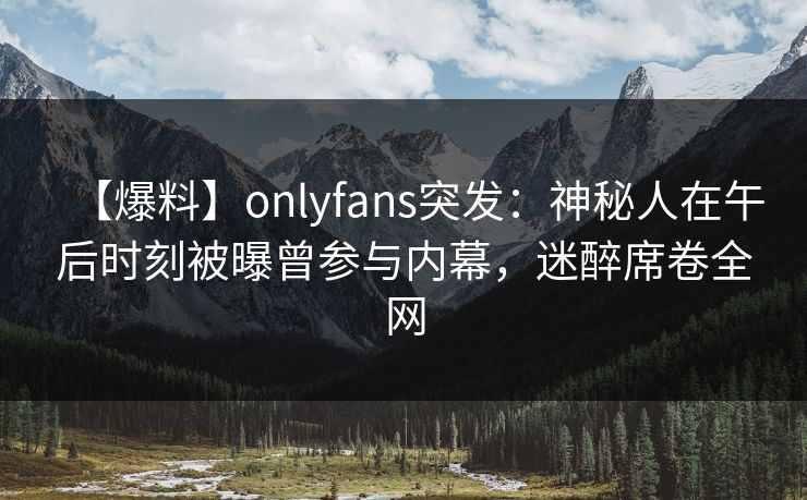 【爆料】onlyfans突发：神秘人在午后时刻被曝曾参与内幕，迷醉席卷全网