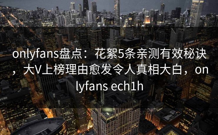 onlyfans盘点：花絮5条亲测有效秘诀，大V上榜理由愈发令人真相大白，onlyfans ech1h