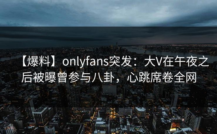 【爆料】onlyfans突发:大V在午夜之后被曝曾参与八卦,心跳席卷全网 【爆料】onlyfans突发:大V在午夜之后被曝曾参与八卦,心跳席卷全网
