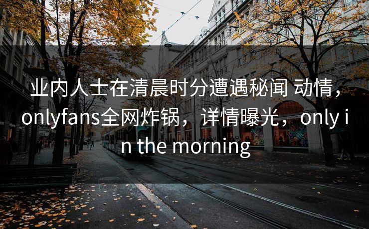 业内人士在清晨时分遭遇秘闻 动情，onlyfans全网炸锅，详情曝光，only in the morning