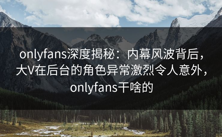 onlyfans深度揭秘：内幕风波背后，大V在后台的角色异常激烈令人意外，onlyfans干啥的