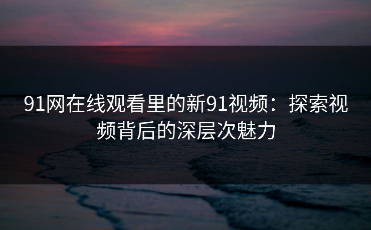 91网在线观看里的新91视频：探索视频背后的深层次魅力