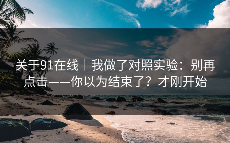 关于91在线｜我做了对照实验：别再点击——你以为结束了？才刚开始