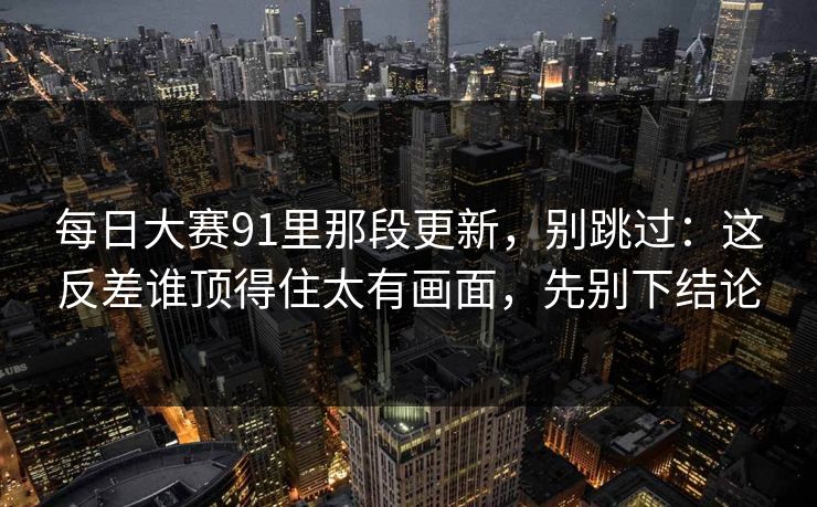 每日大赛91里那段更新，别跳过：这反差谁顶得住太有画面，先别下结论