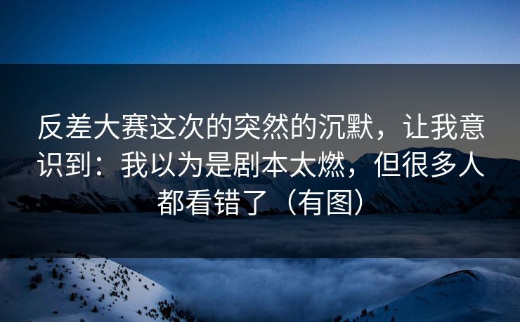 反差大赛这次的突然的沉默，让我意识到：我以为是剧本太燃，但很多人都看错了（有图）