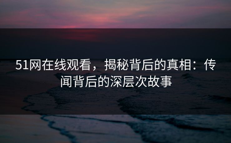 51网在线观看，揭秘背后的真相：传闻背后的深层次故事