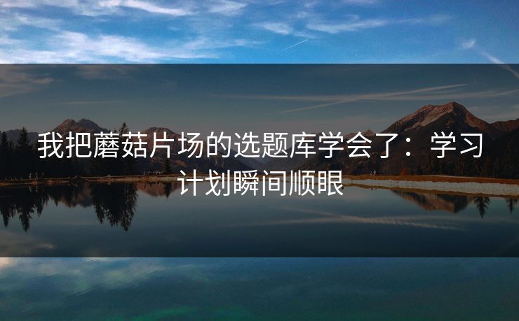 我把蘑菇片场的选题库学会了：学习计划瞬间顺眼