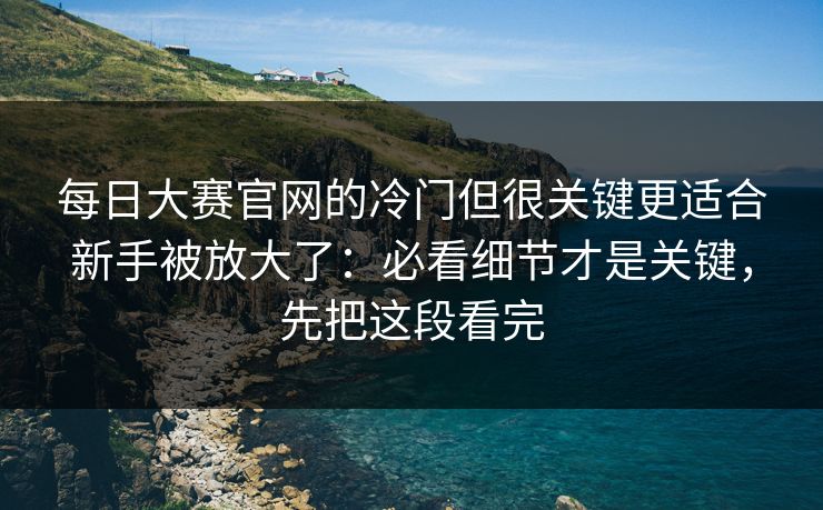 每日大赛官网的冷门但很关键更适合新手被放大了：必看细节才是关键，先把这段看完