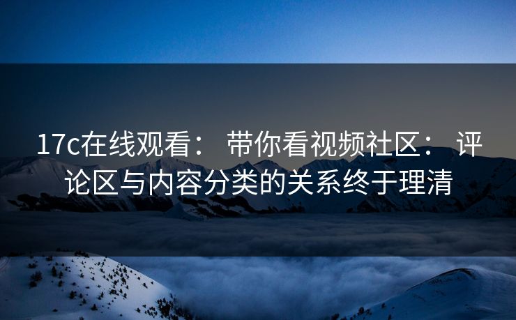 17c在线观看： 带你看视频社区： 评论区与内容分类的关系终于理清
