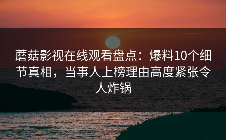 蘑菇影视在线观看盘点：爆料10个细节真相，当事人上榜理由高度紧张令人炸锅