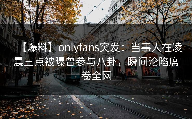 【爆料】onlyfans突发：当事人在凌晨三点被曝曾参与八卦，瞬间沦陷席卷全网